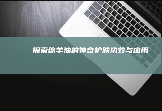 探索绵羊油的神奇护肤功效与应用